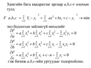 Хамгийн бага квадратлаг аргаар а,b,с-г олохын тулдэнэ бодлогын зайлшгүй нөхцлийг гэж бичиж а,b,с-ийн уртуудыг тодорхойлно.