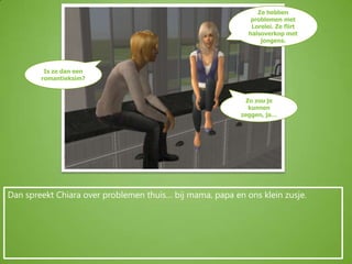 Ze hebben problemen met Lorelei. Ze flirt halsoverkop met jongens.Is ze dan een romantieksim?Zo zou je kunnen zeggen, ja…Dan spreekt Chiara over problemen thuis… bij mama, papa en ons klein zusje.