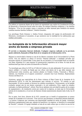 Los talleres se enmarcan dentro de las tareas de seguimiento que realiza la Coordinación General
de Desarrollo y Protección Social sobre los niños, los titulares (familias solidarias), y las familias
biológicas. “Con los tres grupos vamos a concretar un taller mensual para fortalecer de manera
continua nuestras familias solidarias”, finalizó González.

Las psicólogas Paola Gimenez y Andrea Ferrari, integrantes del equipo de profesionales del
Ministerio, coordinaron el encuentro, al que asistieron casi la totalidad de los adolescentes que
estaban convocados.


La Autopista de la Información ofrecerá mayor
ancho de banda a empresa privada
El servicio se denomina Internet dedicado. Cualquier empresa radicada en la provincia
puede solicitarlo, llamando al Help Desk de la Autopista de la Información (AUI).

Mejorar la conectividad a Internet es una de las labores constantes de la Universidad de La Punta
(ULP). Tras ese objetivo se ofrece el servicio “Internet dedicado” a entidades privadas que
necesitan mejorar la conectividad. Como parte de esa iniciativa, la Universidad firmó un acuerdo
con Dana Argentina S.A. para mejorar la comunicación corporativa de la firma. Se trata de una
multinacional que tiene un centro de desarrollo en Naschel.

“La tecnología que ofrece la ULP en el Valle de Conlara es la más adelantada. El servicio es el de
mayor calidad, y el ancho de banda que nos ofrece está dentro de lo que debe manejar una
multinacional como nosotros, que tenemos plantas en Estados Unidos, Venezuela y México.
Además, nos beneficia en el aspecto económico”, comentó José Luis Giménez, Representante
Técnico de Dana S.A.

Asimismo, agregó que especialistas de la firma visitaron el Data Center de la Autopista de la
Información (AUI), lo cual fue determinante para solicitar el servicio. “El sistema ya está
funcionando. El jueves pasado se hicieron los cambios tecnológicos. Técnicamente, no he podido
evaluarlo, porque aún no nos hemos conectado a la red corporativa. Pero, según los estudios
realizados, no habrá problemas”, afirmó. Para llevar adelante esta actividad los gastos de la compra
de equipamiento y de instalación corren por cuenta de la empresa, en tanto que la Universidad,
además de la instalación y el servicio de Internet, brinda mantenimiento durante todo el año, las 24
horas.

Por su parte, José Jerez, director de la AUI, comentó que se instaló el equipamiento en menos
tiempo de lo pautado en el convenio. “Este servicio que prestamos se denomina Internet dedicado,
y se presta a empresas que consumen una determinada cantidad de ancho de banda. Asimismo,
utilizamos equipamientos para que, además de beneficiar a la empresa, se beneficie la comunidad
de Naschel”, comentó. El equipo instalado se trata de un radio enlace que se colocó en uno de los

                                 TEL: (02652) 452000 INT: 3048
                                MAIL: prensagubsl@yahoo.com.ar
 