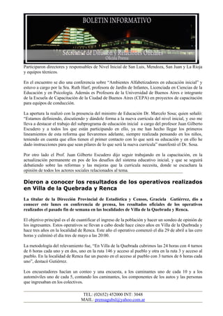 Participaron directores y responsables de Nivel Inicial de San Luis, Mendoza, San Juan y La Rioja
y equipos técnicos.

En el encuentro se dio una conferencia sobre “Ambientes Alfabetizadores en educación inicial” y
estuvo a cargo por la Sra. Ruth Harf, profesora de Jardín de Infantes, Licenciada en Ciencias de la
Educación y en Psicología. Además es Profesora de la Universidad de Buenos Aires e integrante
de la Escuela de Capacitación de la Ciudad de Buenos Aires (CEPA) en proyectos de capacitación
para equipos de conducción.

La apertura la realizó con la presencia del ministro de Educación Dr. Marcelo Sosa; quien señaló:
“Estamos definiendo, discutiendo y dándole forma a la nueva curricula del nivel inicial, y eso me
lleva a destacar el trabajo del subprograma de educación inicial a cargo del profesor Juan Gilberto
Escudero y a todos los que están participando en ello, ya me han hecho llegar los primeros
lineamientos de esta reforma que llevaremos adelante, siempre realizada pensando en los niños,
teniendo en cuenta que ellos tienen el primer contacto con lo que será su educación y en ello he
dado instrucciones para que sean pilares de lo que será la nueva curricula” manifestó el Dr. Sosa.

Por otro lado el Prof. Juan Gilberto Escudero dijo seguir trabajando en la capacitación, en la
actualización permanente en pos de los desafíos del sistema educativo inicial, y que se seguirá
debatiendo sobre las reformas y las mejoras que la curricula necesita, donde se escuchara la
opinión de todos los actores sociales relacionados al tema.

Dieron a conocer los resultados de los operativos realizados
en Villa de la Quebrada y Renca
La titular de la Dirección Provincial de Estadística y Censos, Graciela Gutiérrez, dio a
conocer este lunes en conferencia de prensa, los resultados oficiales de los operativos
realizados el pasado fin de semana en las localidades de Villa de la Quebrada y Renca.

El objetivo principal es el de cuantificar el ingreso de la población y hacer un sondeo de opinión de
los ingresantes. Estos operativos se llevan a cabo desde hace cinco años en Villa de la Quebrada y
hace tres años en la localidad de Renca. Este año el operativo comenzó el día 29 de abril a las cero
horas y culminó el día tres de mayo a las 20:00.

La metodología del relevamiento fue, “En Villa de la Quebrada cubrimos las 24 horas con 4 turnos
de 6 horas cada uno y en dos, uno en la ruta 146 y acceso al pueblo y otra en la ruta 3 y acceso al
pueblo. En la localidad de Renca fue un puesto en el acceso al pueblo con 3 turnos de 6 horas cada
uno”, destacó Gutiérrez.

Los encuestadores hacían un conteo y una encuesta, a los caminantes uno de cada 10 y a los
automóviles uno de cada 5, contando los caminantes, los componentes de los autos y las personas
que ingresaban en los colectivos.

                                 TEL: (02652) 452000 INT: 3048
                                MAIL: prensagubsl@yahoo.com.ar
 