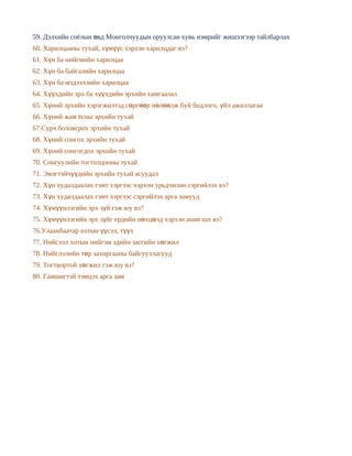 59. Дэлхийн соёлын өвд Монголчуудын оруулсан хувь нэмрийг жишээгээр тайлбарлах
60. Харилцааны тухай, хүмүүс хэрхэн харилцдаг вэ?
61. Хүн ба нийгмийн харилцаа
62. Хүн ба байгалийн харилцаа
63. Хүн ба мэдээллийн харилцаа
64. Хүүхдийн эрх ба хүүхдийн эрхийн хамгаалал
65. Хүний эрхийн хэрэгжилтэд сөргөөр нөлөөлж буй бодлого, үйл ажиллагаа
66. Хүний жам ёсны эрхийн тухай
67.Сурч боловсрох эрхийн тухай
68. Хүний сонгох эрхийн тухай
69. Хүний сонгогдох эрхийн тухай
70. Сонгуулийн тогтолцооны тухай
71. Эмэгтэйчүүдийн эрхийн тухай асуудал
72. Хүн худалдаалах гэмт хэргээс хэрхэн урьдчилан сэргийлэх вэ?
73. Хүн худалдаалах гэмт хэргээс сэргийлэх арга замууд
74. Хүмүүнлэгийн эрх зүй гэж юу вэ?
75. Хүмүүнлэгийн эрх зүйг ердийн нөхцөлд хэрхэн ашиглах вэ?
76.Улаанбаатар хотын үүсэл, түүх
77. Нийслэл хотын нийгэм эдийн засгийн хөгжил
78. Нийслэлийн төр захиргааны байгууллагууд
79. Тогтвортой хөгжил гэж юу вэ?
80. Гамшигтэй тэмцэх арга зам
 