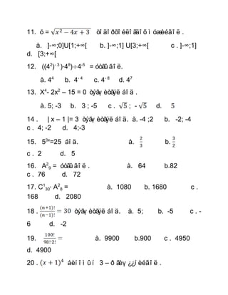 11. ó =                      òîäîðõîéëîãäîõ ìóæèéã îë .

   à. ]-∞;0]U[1;+∞[             b. ]-∞;1] U[3;+∞[                c . ]-∞;1]
d. [3;+∞[
12. ((42)- 3 ) 48) 4-5 = óòãûã îë.
       à. 44      b. 4- 4   c. 4- 8    d. 47
13. X4- 2x2 – 15 = 0 òýãøèòãýë áîä .

       à. 5; -3     b. 3 ; -5     c.      ; -          d.

14 . | x – 1 |= 3 òýãøèòãýë áîä. à. -4 ;2                   b. -2; -4
c . 4; -2  d. 4;-3

15. 53x=25 áîä.                           à.                b.
c. 2           d. 5
16. A29 = óòãûã îë .                      à. 64             b.82
c . 76    d. 72
17. C130 A28 =                    à. 1080         b. 1680               c.
168      d. 2080

18 .                 òýãøèòãýë áîä.       à. 5;        b. -5            c.-
6         d. -2

19.                         à. 9900            b.900        c . 4950
d. 4900
20 .               áèíîìûí 3 – ð ãèø¿¿íèéã îë .
 