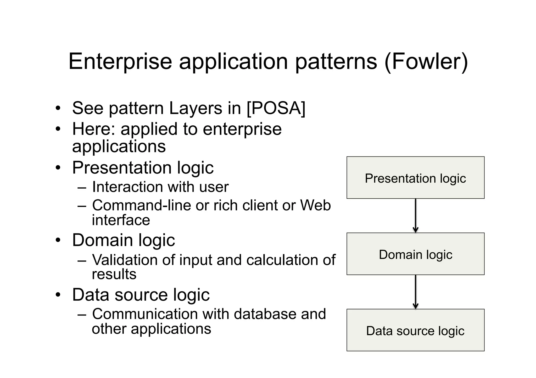 Enterprise application patterns (Fowler)
•  See pattern Layers in [POSA]
•  Here: applied to enterprise
   applications
•  Presentation logic
                                              Presentation logic
  –  Interaction with user
  –  Command-line or rich client or Web
     interface
•  Domain logic
  –  Validation of input and calculation of     Domain logic
     results
•  Data source logic
  –  Communication with database and
     other applications                       Data source logic
 