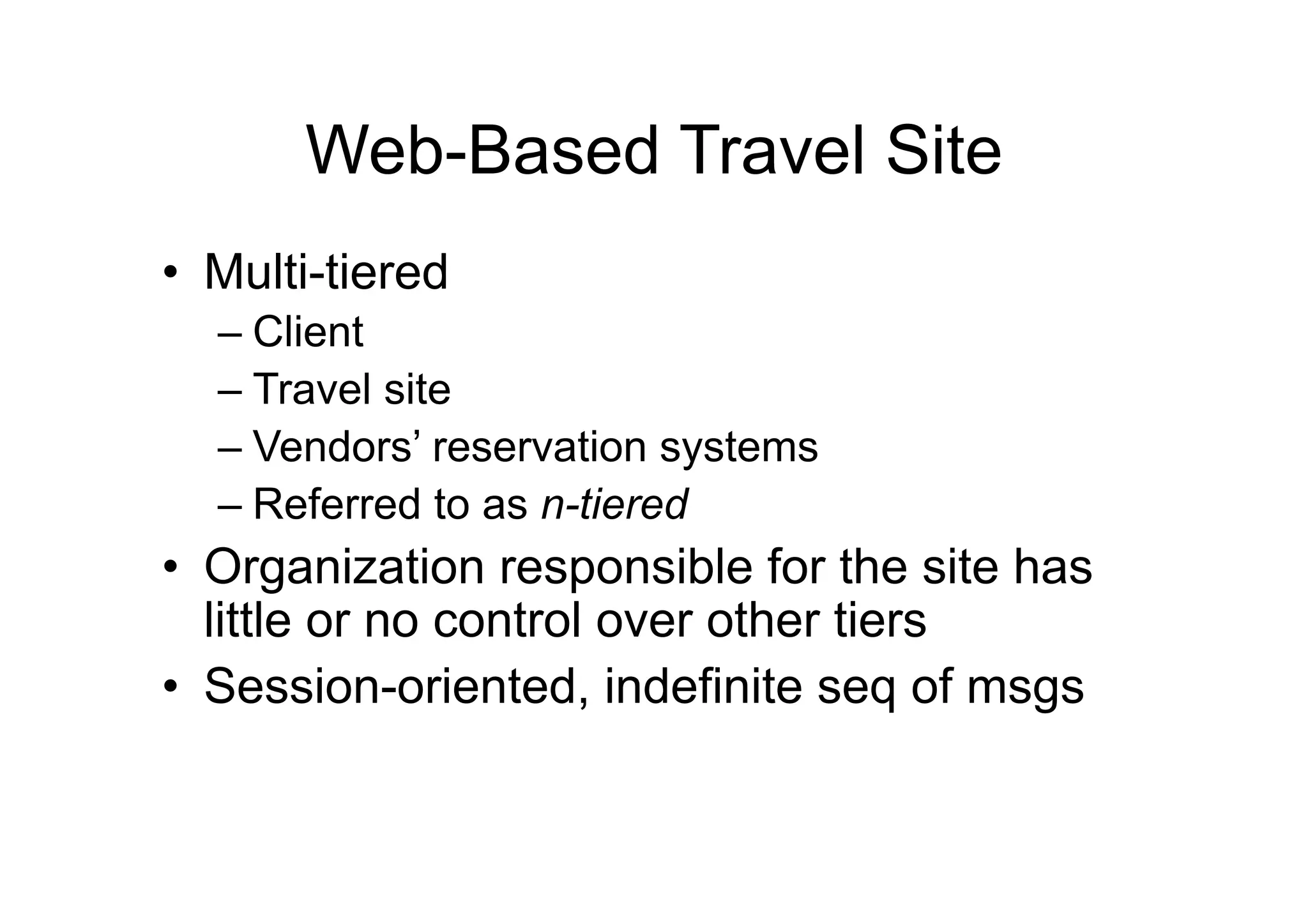 Web-Based Travel Site
•  Multi-tiered
  –  Client
  –  Travel site
  –  Vendors’ reservation systems
  –  Referred to as n-tiered
•  Organization responsible for the site has
   little or no control over other tiers
•  Session-oriented, indefinite seq of msgs
 