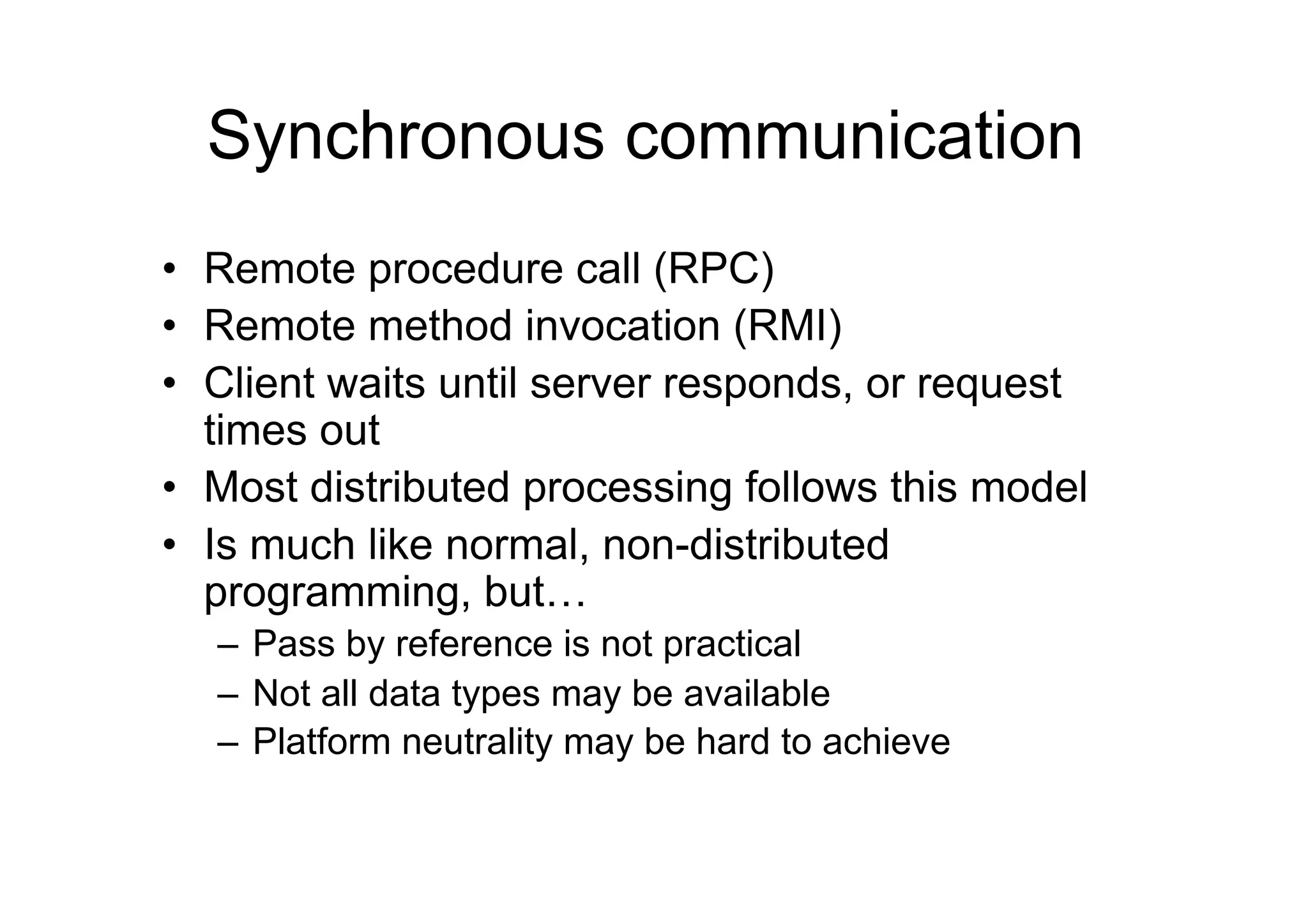Synchronous communication
•  Remote procedure call (RPC)
•  Remote method invocation (RMI)
•  Client waits until server responds, or request
   times out
•  Most distributed processing follows this model
•  Is much like normal, non-distributed
   programming, but…
  –  Pass by reference is not practical
  –  Not all data types may be available
  –  Platform neutrality may be hard to achieve
 