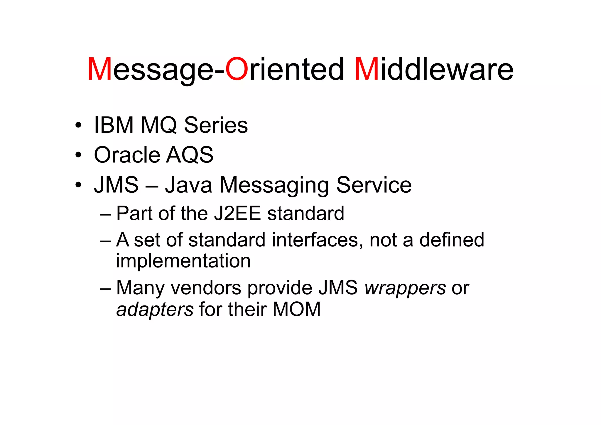 Message-Oriented Middleware
•  IBM MQ Series
•  Oracle AQS
•  JMS – Java Messaging Service
  –  Part of the J2EE standard
  –  A set of standard interfaces, not a defined
     implementation
  –  Many vendors provide JMS wrappers or
     adapters for their MOM
 
