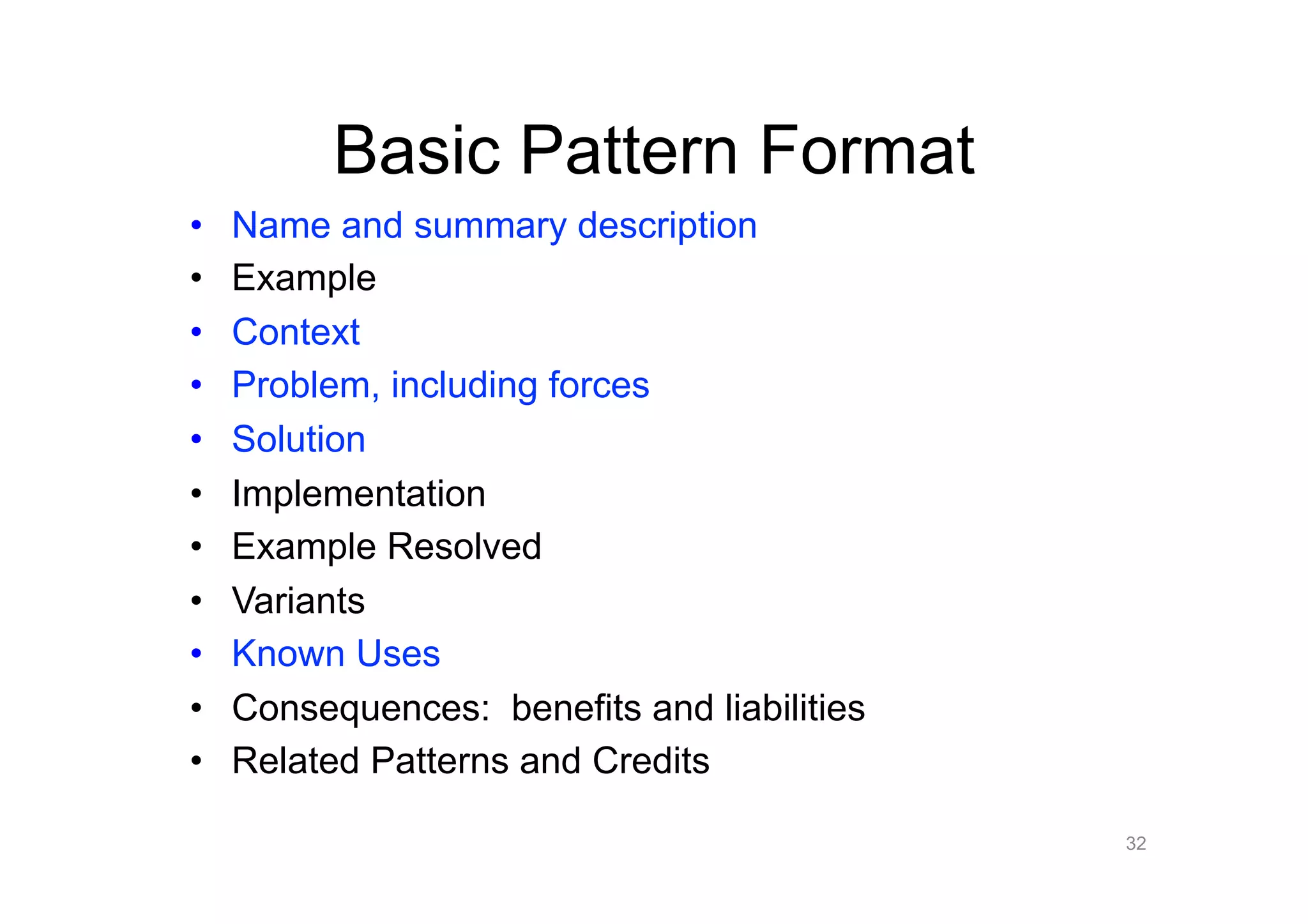 Basic Pattern Format
•    Name and summary description
•    Example
•    Context
•    Problem, including forces
•    Solution
•    Implementation
•    Example Resolved
•    Variants
•    Known Uses
•    Consequences: benefits and liabilities
•    Related Patterns and Credits

                                              32
 
