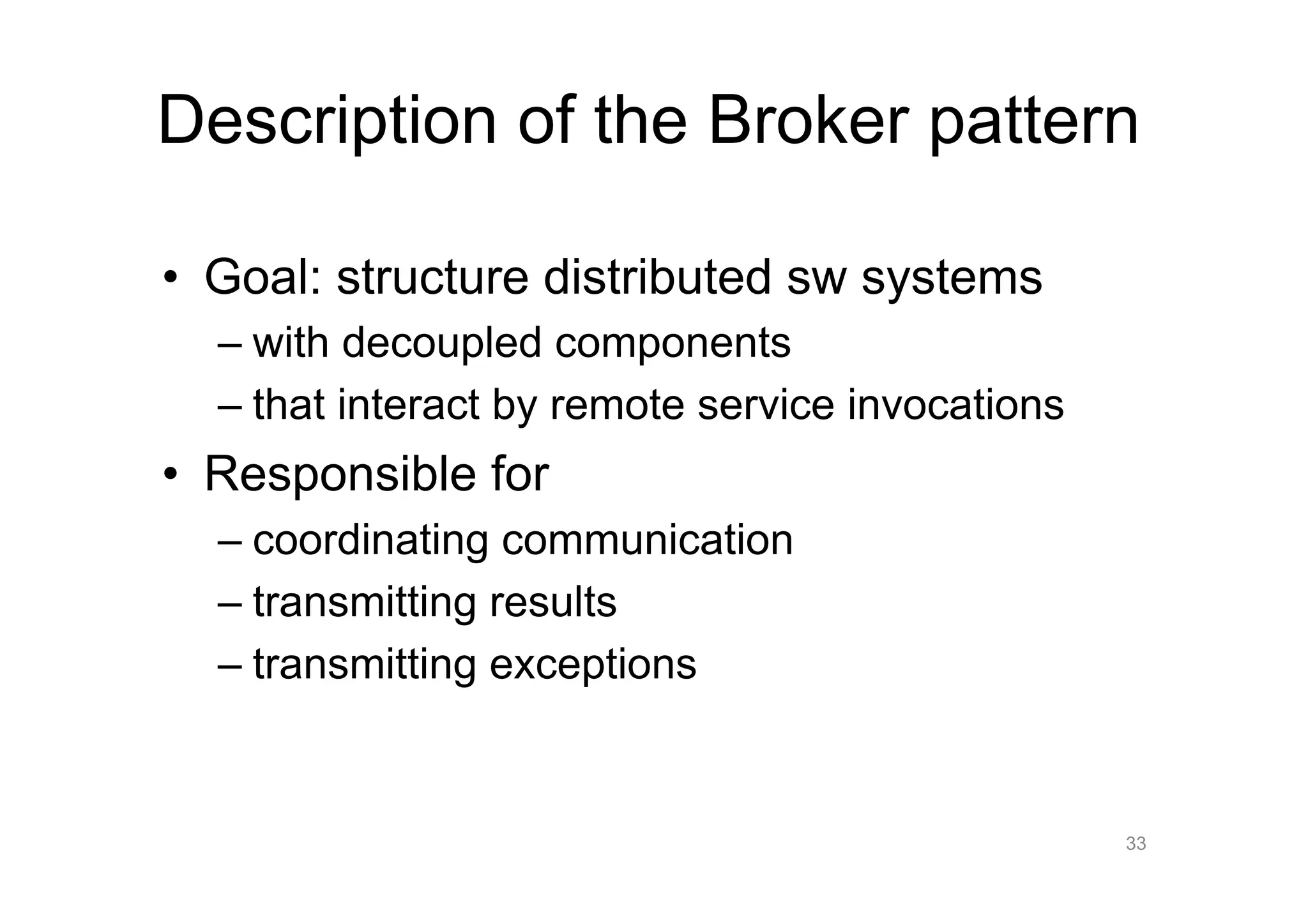 Description of the Broker pattern

•  Goal: structure distributed sw systems
  –  with decoupled components
  –  that interact by remote service invocations
•  Responsible for
  –  coordinating communication
  –  transmitting results
  –  transmitting exceptions


                                                   33
 