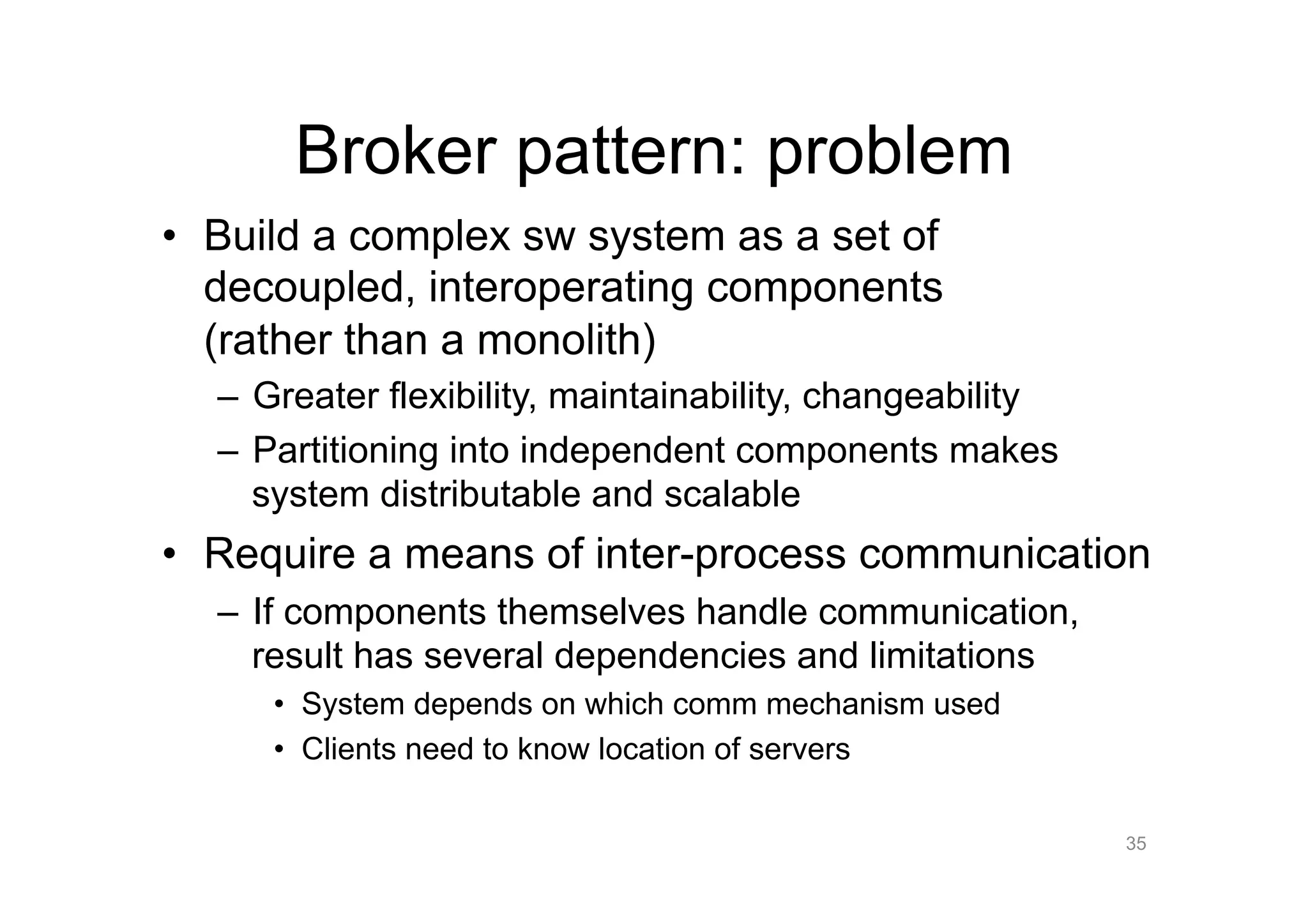 Broker pattern: problem
•  Build a complex sw system as a set of
   decoupled, interoperating components
   (rather than a monolith)
  –  Greater flexibility, maintainability, changeability
  –  Partitioning into independent components makes
     system distributable and scalable
•  Require a means of inter-process communication
  –  If components themselves handle communication,
     result has several dependencies and limitations
     •  System depends on which comm mechanism used
     •  Clients need to know location of servers

                                                           35
 