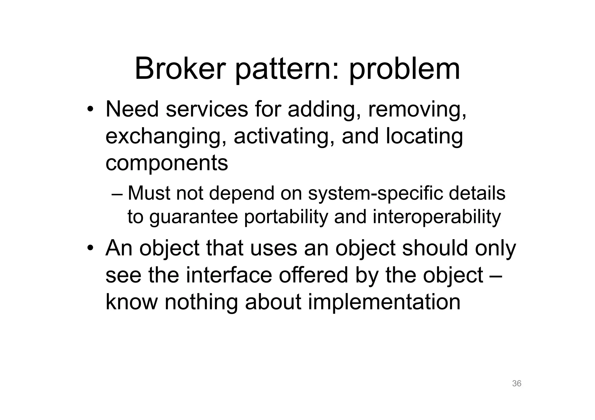 Broker pattern: problem
•  Need services for adding, removing,
   exchanging, activating, and locating
   components
  –  Must not depend on system-specific details
     to guarantee portability and interoperability
•  An object that uses an object should only
   see the interface offered by the object –
   know nothing about implementation


                                                     36
 