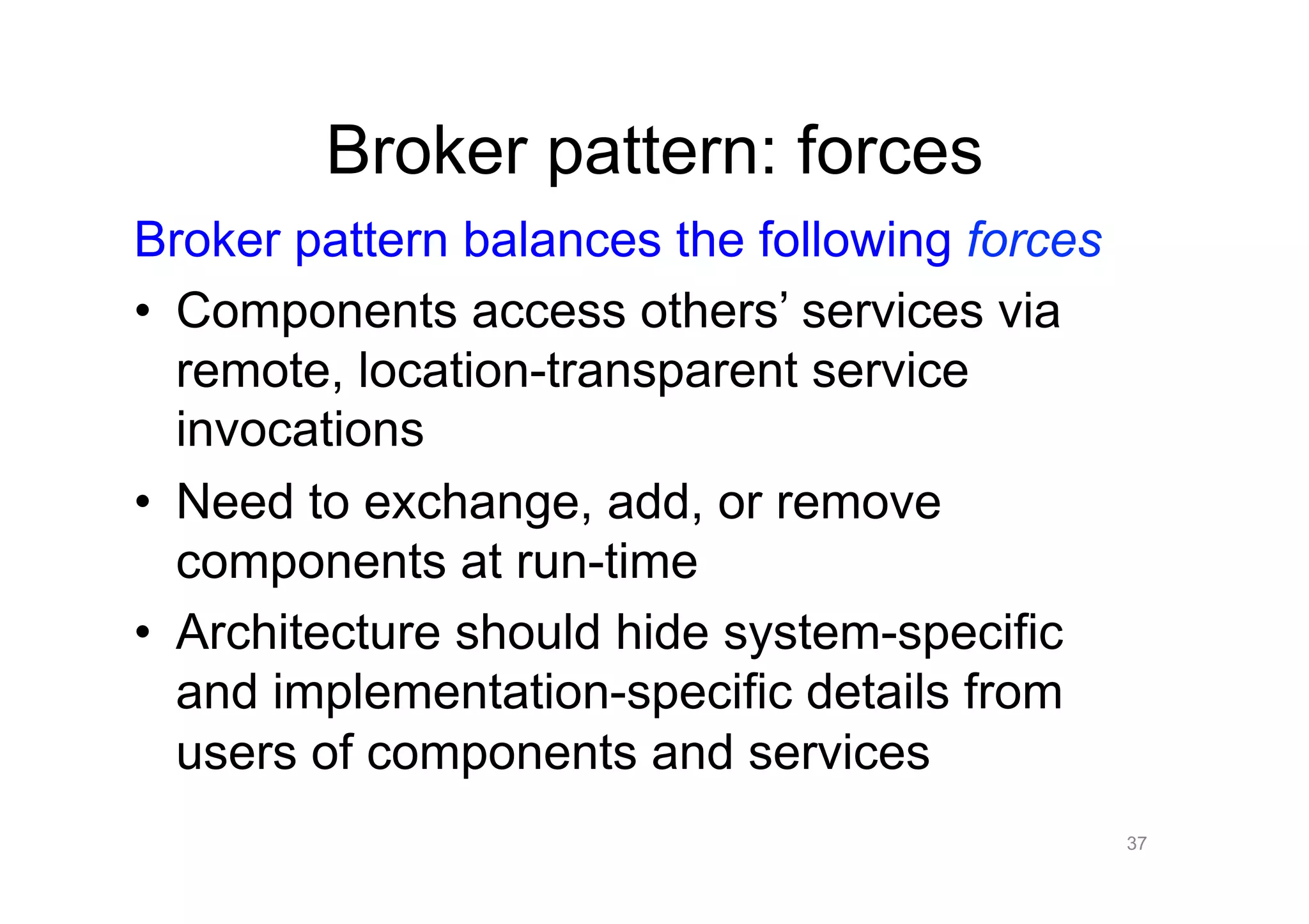 Broker pattern: forces
Broker pattern balances the following forces
•  Components access others’ services via
   remote, location-transparent service
   invocations
•  Need to exchange, add, or remove
   components at run-time
•  Architecture should hide system-specific
   and implementation-specific details from
   users of components and services
                                               37
 