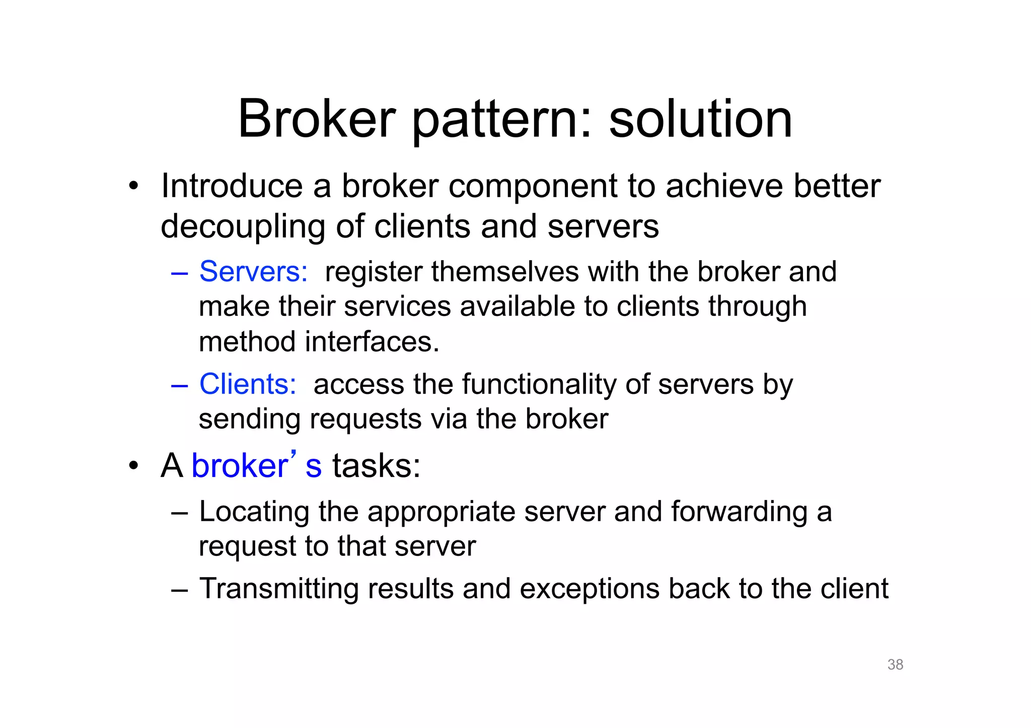Broker pattern: solution
•  Introduce a broker component to achieve better
   decoupling of clients and servers
  –  Servers: register themselves with the broker and
     make their services available to clients through
     method interfaces.
  –  Clients: access the functionality of servers by
     sending requests via the broker
•  A broker s tasks:
  –  Locating the appropriate server and forwarding a
     request to that server
  –  Transmitting results and exceptions back to the client

                                                          38
 