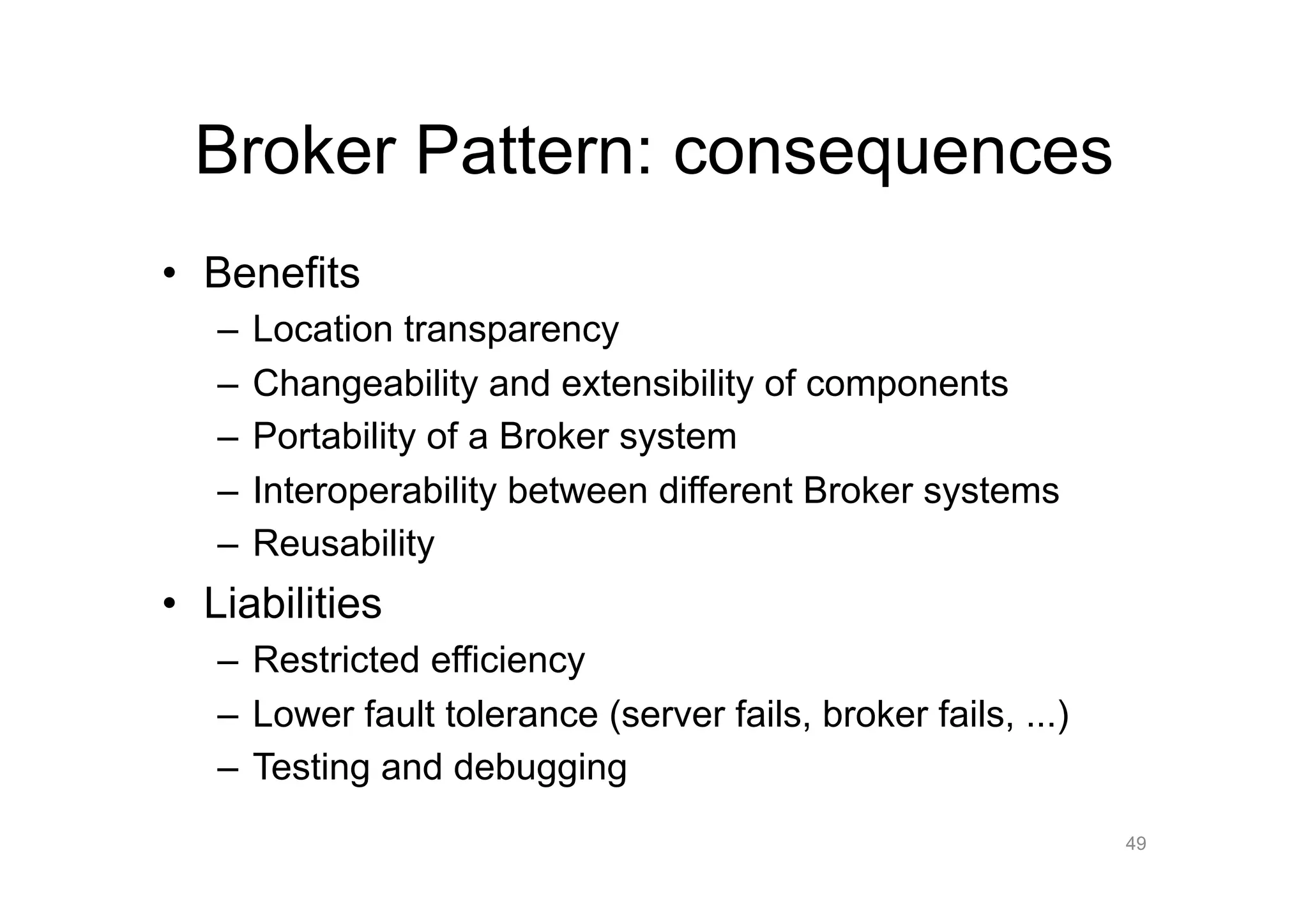 Broker Pattern: consequences
•  Benefits
   –  Location transparency
   –  Changeability and extensibility of components
   –  Portability of a Broker system
   –  Interoperability between different Broker systems
   –  Reusability
•  Liabilities
   –  Restricted efficiency
   –  Lower fault tolerance (server fails, broker fails, ...)
   –  Testing and debugging
                                                                49
 