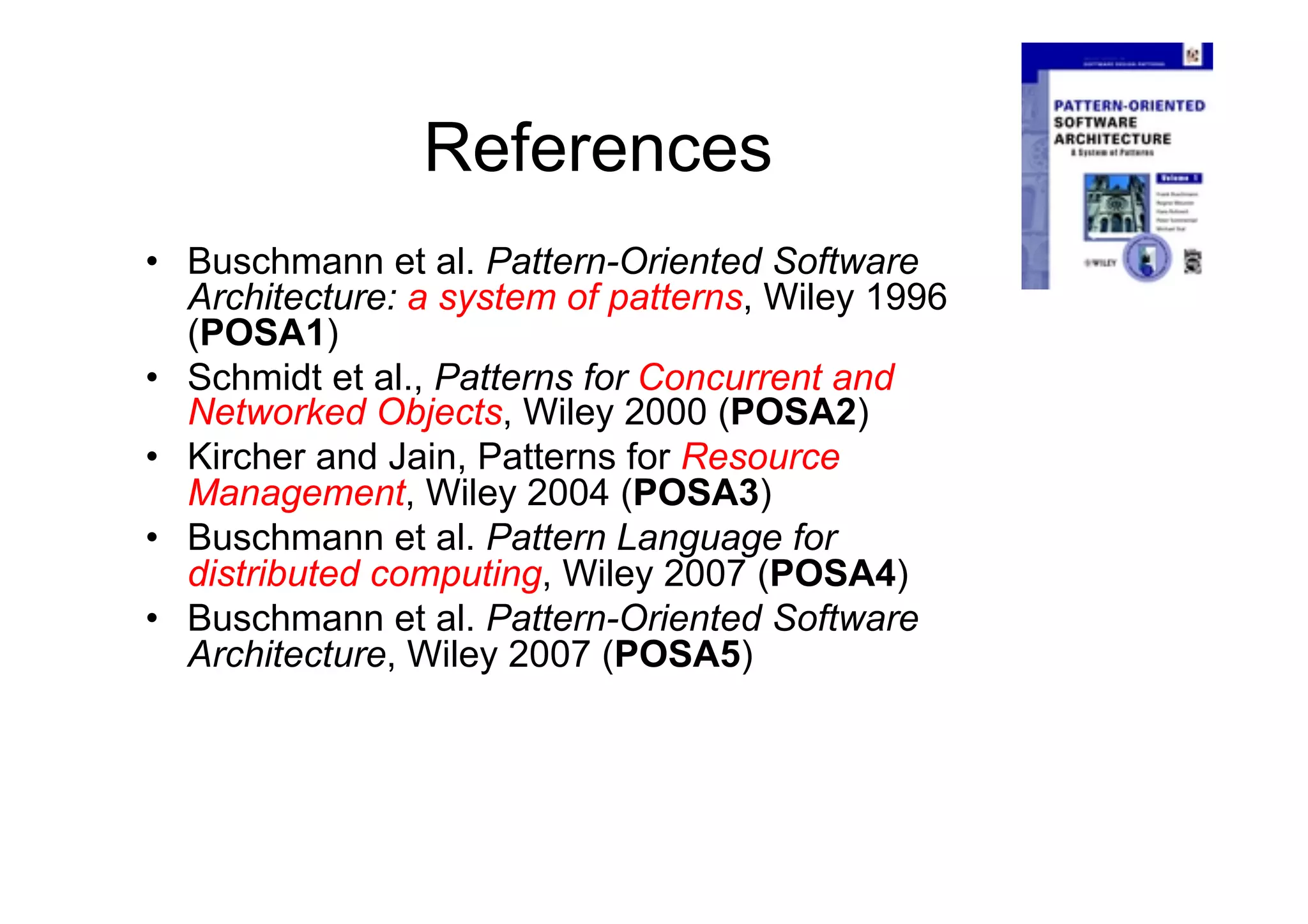 References
•  Buschmann et al. Pattern-Oriented Software
   Architecture: a system of patterns, Wiley 1996
   (POSA1)
•  Schmidt et al., Patterns for Concurrent and
   Networked Objects, Wiley 2000 (POSA2)
•  Kircher and Jain, Patterns for Resource
   Management, Wiley 2004 (POSA3)
•  Buschmann et al. Pattern Language for
   distributed computing, Wiley 2007 (POSA4)
•  Buschmann et al. Pattern-Oriented Software
   Architecture, Wiley 2007 (POSA5)
 