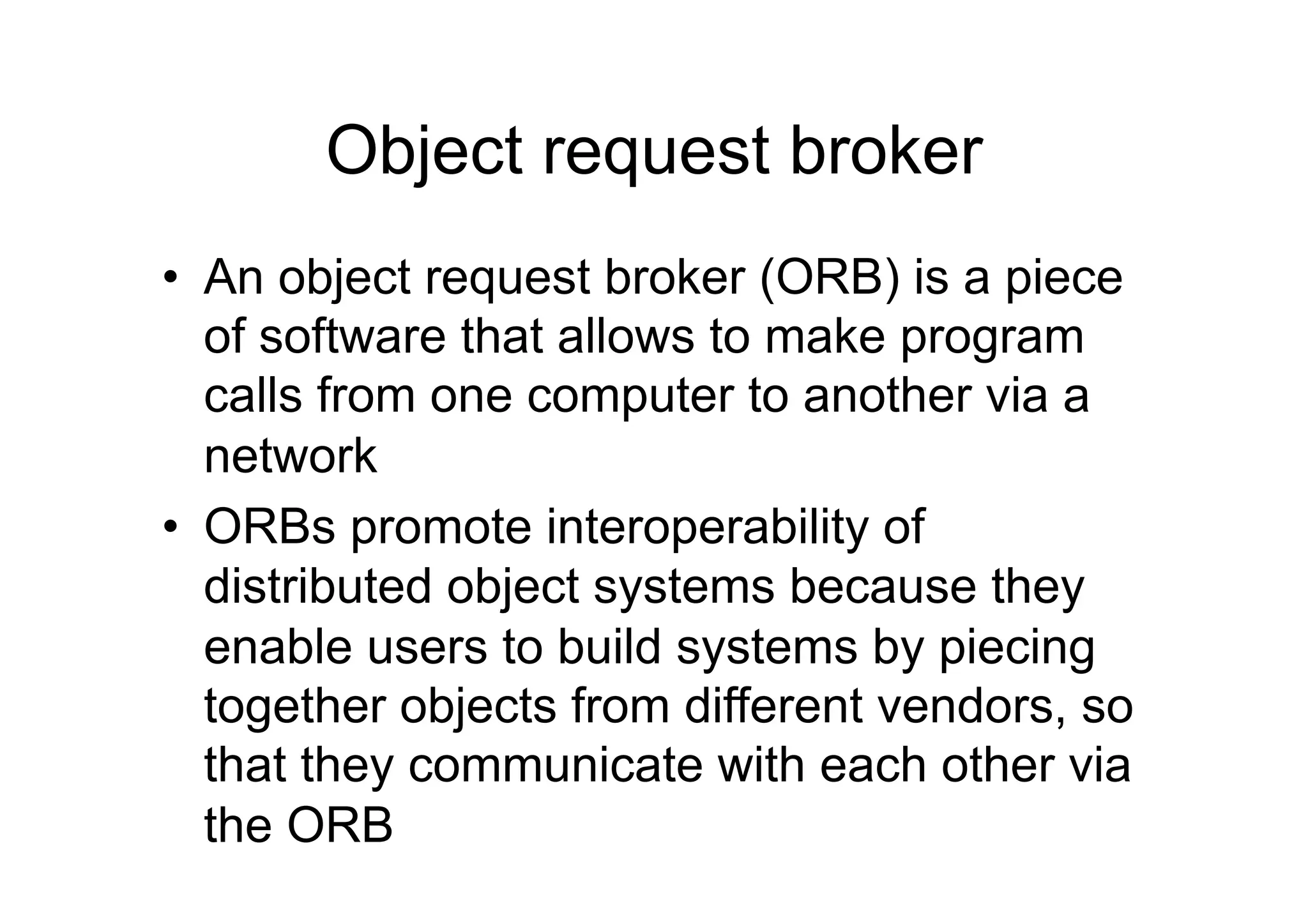 Object request broker
•  An object request broker (ORB) is a piece
   of software that allows to make program
   calls from one computer to another via a
   network
•  ORBs promote interoperability of
   distributed object systems because they
   enable users to build systems by piecing
   together objects from different vendors, so
   that they communicate with each other via
   the ORB
 