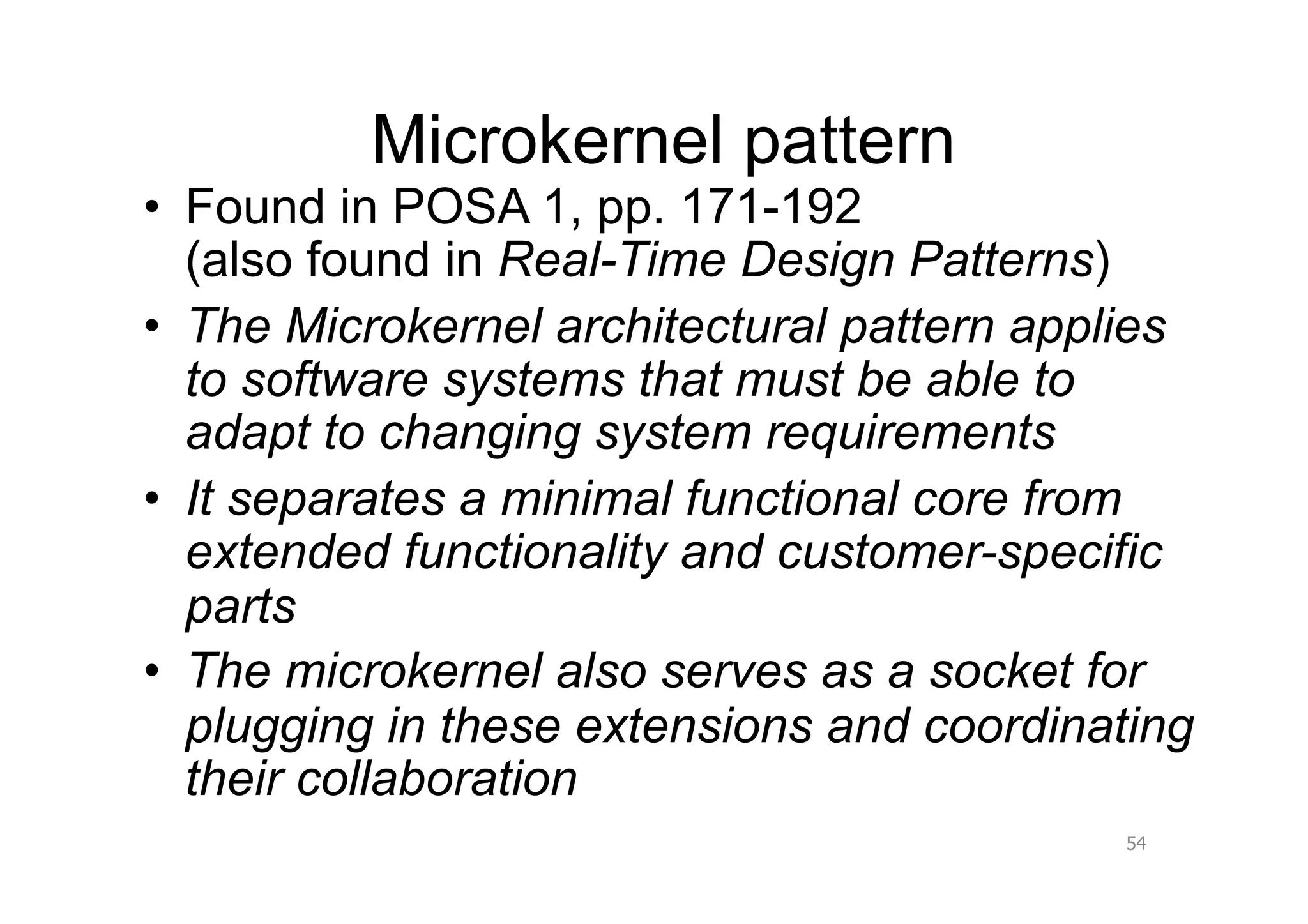 Microkernel pattern
•  Found in POSA 1, pp. 171-192
   (also found in Real-Time Design Patterns)
•  The Microkernel architectural pattern applies
   to software systems that must be able to
   adapt to changing system requirements
•  It separates a minimal functional core from
   extended functionality and customer-specific
   parts
•  The microkernel also serves as a socket for
   plugging in these extensions and coordinating
   their collaboration
                                            54
 