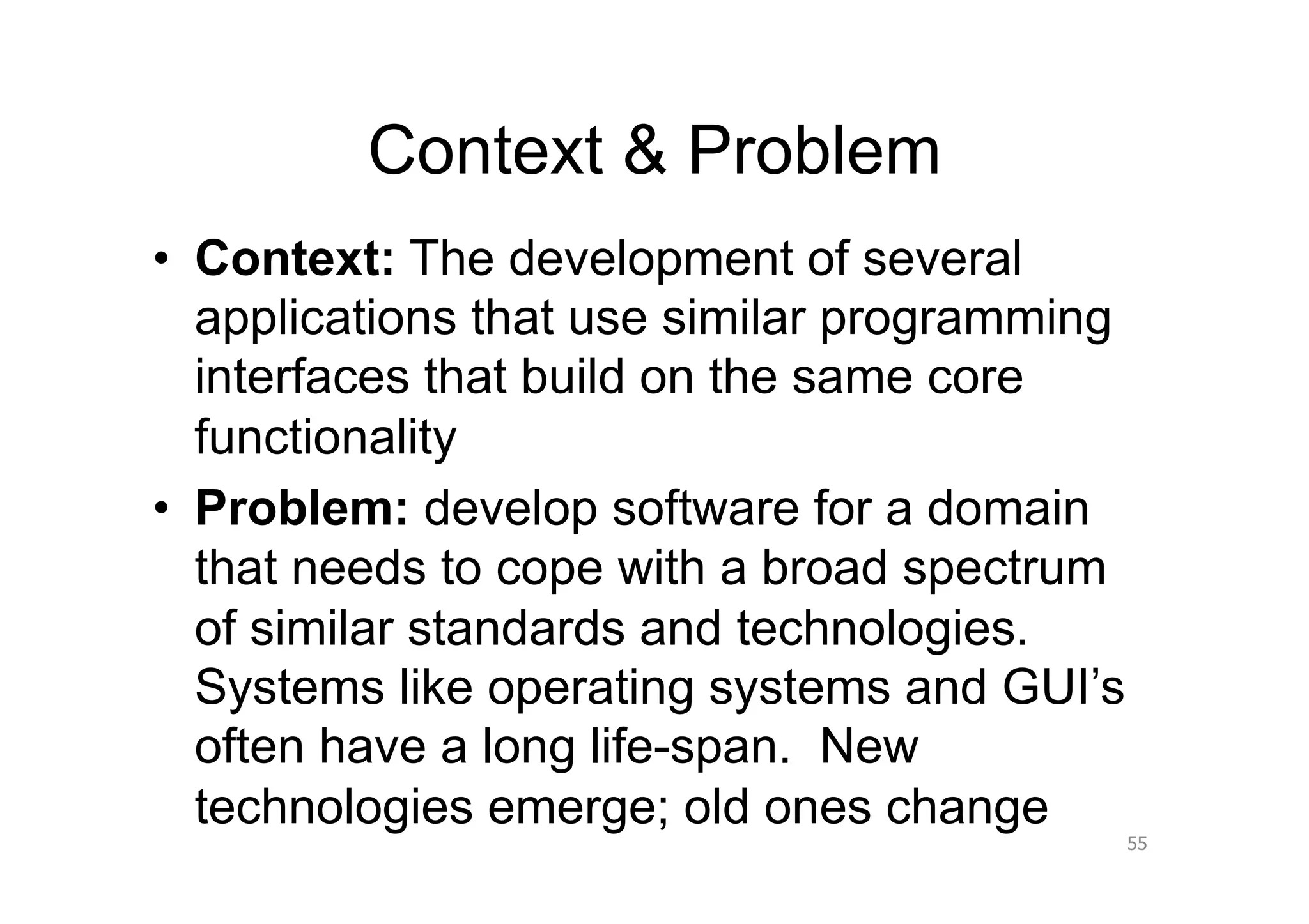 Context & Problem
•  Context: The development of several
   applications that use similar programming
   interfaces that build on the same core
   functionality
•  Problem: develop software for a domain
   that needs to cope with a broad spectrum
   of similar standards and technologies.
   Systems like operating systems and GUI’s
   often have a long life-span. New
   technologies emerge; old ones change
                                               55
 