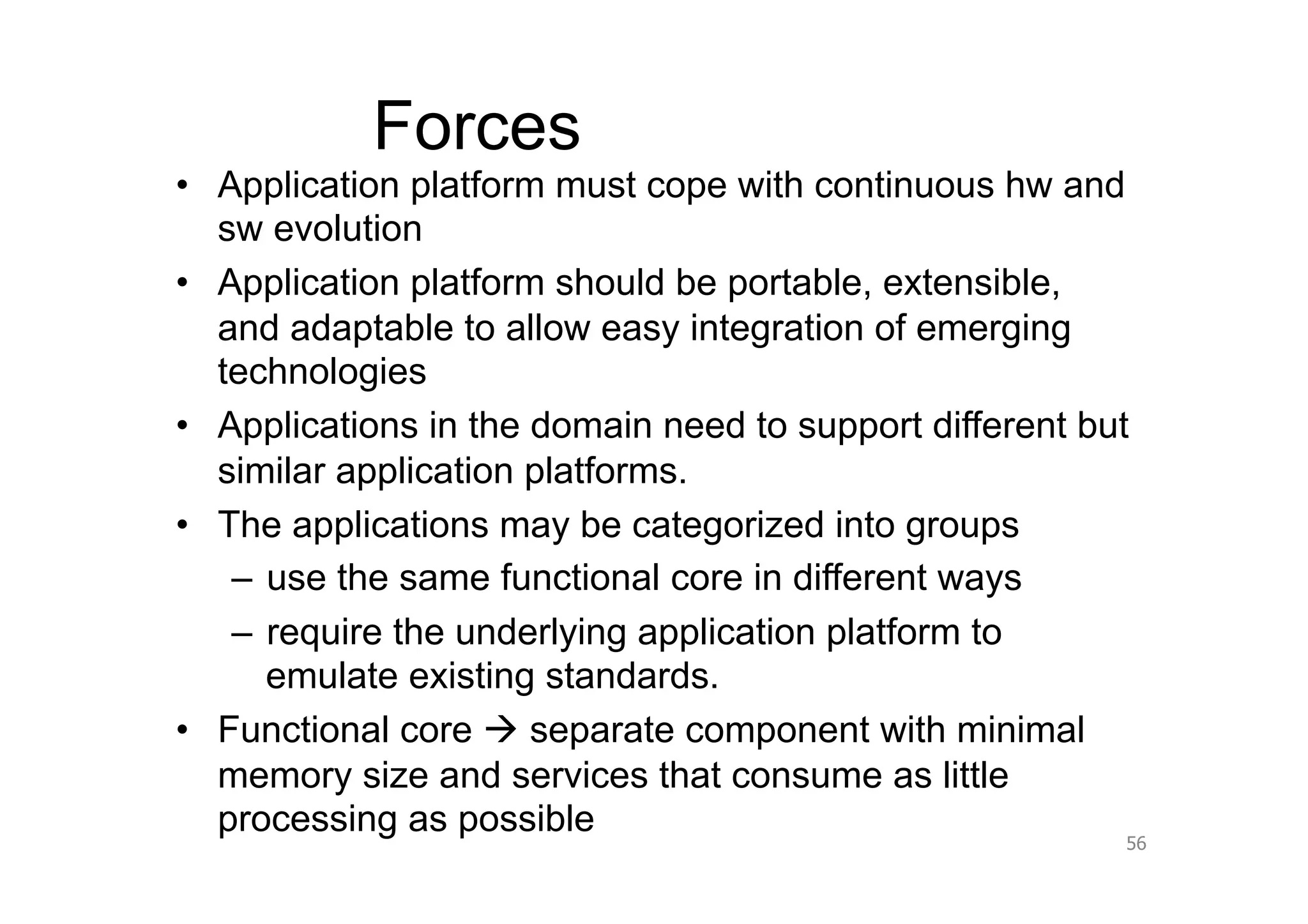 Forces
•  Application platform must cope with continuous hw and
   sw evolution
•  Application platform should be portable, extensible,
   and adaptable to allow easy integration of emerging
   technologies
•  Applications in the domain need to support different but
   similar application platforms.
•  The applications may be categorized into groups
    –  use the same functional core in different ways
    –  require the underlying application platform to
       emulate existing standards.
•  Functional core  separate component with minimal
   memory size and services that consume as little
   processing as possible
                                                          56
 