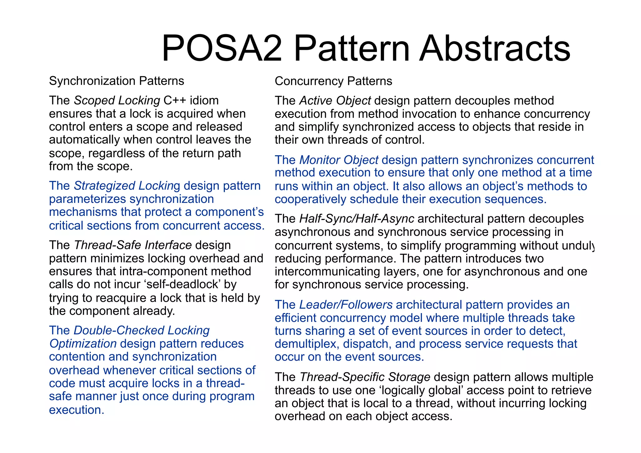 POSA2 Pattern Abstracts
Synchronization Patterns                   Concurrency Patterns
The Scoped Locking C++ idiom               The Active Object design pattern decouples method
ensures that a lock is acquired when       execution from method invocation to enhance concurrency
control enters a scope and released        and simplify synchronized access to objects that reside in
automatically when control leaves the      their own threads of control.
scope, regardless of the return path
                                           The Monitor Object design pattern synchronizes concurrent
from the scope.
                                           method execution to ensure that only one method at a time
The Strategized Locking design pattern     runs within an object. It also allows an object’s methods to
parameterizes synchronization              cooperatively schedule their execution sequences.
mechanisms that protect a component’s
                                           The Half-Sync/Half-Async architectural pattern decouples
critical sections from concurrent access.
                                           asynchronous and synchronous service processing in
The Thread-Safe Interface design           concurrent systems, to simplify programming without unduly
pattern minimizes locking overhead and reducing performance. The pattern introduces two
ensures that intra-component method        intercommunicating layers, one for asynchronous and one
calls do not incur ‘self-deadlock’ by      for synchronous service processing.
trying to reacquire a lock that is held by
                                           The Leader/Followers architectural pattern provides an
the component already.
                                           efficient concurrency model where multiple threads take
The Double-Checked Locking                 turns sharing a set of event sources in order to detect,
Optimization design pattern reduces        demultiplex, dispatch, and process service requests that
contention and synchronization             occur on the event sources.
overhead whenever critical sections of
                                           The Thread-Specific Storage design pattern allows multiple
code must acquire locks in a thread-
safe manner just once during program       threads to use one ‘logically global’ access point to retrieve
                                           an object that is local to a thread, without incurring locking
execution.
                                           overhead on each object access.
 