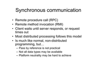 Synchronous communication
•  Remote procedure call (RPC)
•  Remote method invocation (RMI)
•  Client waits until server responds, or request
   times out
•  Most distributed processing follows this model
•  Is much like normal, non-distributed
   programming, but…
  –  Pass by reference is not practical
  –  Not all data types may be available
  –  Platform neutrality may be hard to achieve
 