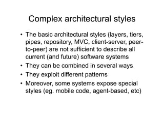 Complex architectural styles
•  The basic architectural styles (layers, tiers,
   pipes, repository, MVC, client-server, peer-
   to-peer) are not sufficient to describe all
   current (and future) software systems
•  They can be combined in several ways
•  They exploit different patterns
•  Moreover, some systems expose special
   styles (eg. mobile code, agent-based, etc)
 