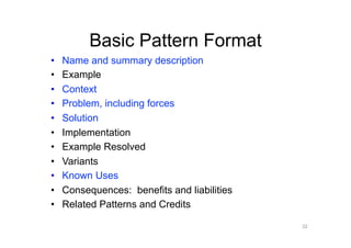 Basic Pattern Format
•    Name and summary description
•    Example
•    Context
•    Problem, including forces
•    Solution
•    Implementation
•    Example Resolved
•    Variants
•    Known Uses
•    Consequences: benefits and liabilities
•    Related Patterns and Credits

                                              32
 