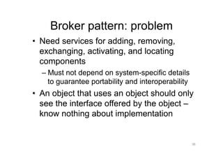Broker pattern: problem
•  Need services for adding, removing,
   exchanging, activating, and locating
   components
  –  Must not depend on system-specific details
     to guarantee portability and interoperability
•  An object that uses an object should only
   see the interface offered by the object –
   know nothing about implementation


                                                     36
 
