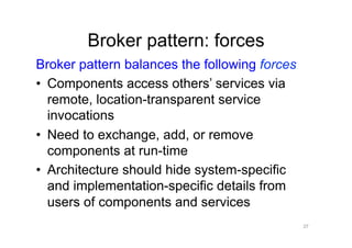 Broker pattern: forces
Broker pattern balances the following forces
•  Components access others’ services via
   remote, location-transparent service
   invocations
•  Need to exchange, add, or remove
   components at run-time
•  Architecture should hide system-specific
   and implementation-specific details from
   users of components and services
                                               37
 