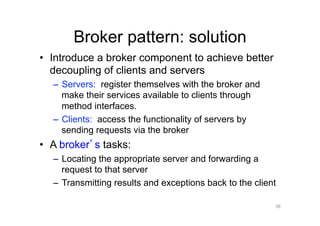 Broker pattern: solution
•  Introduce a broker component to achieve better
   decoupling of clients and servers
  –  Servers: register themselves with the broker and
     make their services available to clients through
     method interfaces.
  –  Clients: access the functionality of servers by
     sending requests via the broker
•  A broker s tasks:
  –  Locating the appropriate server and forwarding a
     request to that server
  –  Transmitting results and exceptions back to the client

                                                          38
 