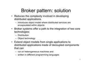 Broker pattern: solution
•  Reduces the complexity involved in developing
   distributed applications.
   –  Introduces object model where distributed services are
      encapsulated within objects
•  Broker systems offer a path to the integration of two core
   technologies:
   –  Distribution
   –  Object technology
•  Extend object models from single applications to
   distributed applications made of decoupled components
   that can
   –  run on heterogeneous machines and
   –  written in different programming languages
                                                               39
 