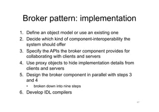 Broker pattern: implementation
1.  Define an object model or use an existing one
2.  Decide which kind of component-interoperability the
    system should offer
3.  Specify the APIs the broker component provides for
    collaborating with clients and servers
4.  Use proxy objects to hide implementation details from
    clients and servers
5.  Design the broker component in parallel with steps 3
    and 4
   •    broken down into nine steps
6.  Develop IDL compilers

                                                            47
 