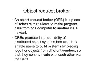 Object request broker
•  An object request broker (ORB) is a piece
   of software that allows to make program
   calls from one computer to another via a
   network
•  ORBs promote interoperability of
   distributed object systems because they
   enable users to build systems by piecing
   together objects from different vendors, so
   that they communicate with each other via
   the ORB
 