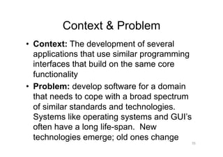 Context & Problem
•  Context: The development of several
   applications that use similar programming
   interfaces that build on the same core
   functionality
•  Problem: develop software for a domain
   that needs to cope with a broad spectrum
   of similar standards and technologies.
   Systems like operating systems and GUI’s
   often have a long life-span. New
   technologies emerge; old ones change
                                               55
 