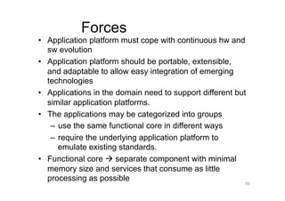 Forces
•  Application platform must cope with continuous hw and
   sw evolution
•  Application platform should be portable, extensible,
   and adaptable to allow easy integration of emerging
   technologies
•  Applications in the domain need to support different but
   similar application platforms.
•  The applications may be categorized into groups
    –  use the same functional core in different ways
    –  require the underlying application platform to
       emulate existing standards.
•  Functional core  separate component with minimal
   memory size and services that consume as little
   processing as possible
                                                          56
 