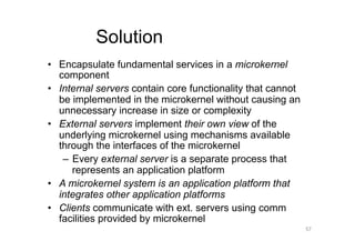 Solution
•  Encapsulate fundamental services in a microkernel
   component
•  Internal servers contain core functionality that cannot
   be implemented in the microkernel without causing an
   unnecessary increase in size or complexity
•  External servers implement their own view of the
   underlying microkernel using mechanisms available
   through the interfaces of the microkernel
    –  Every external server is a separate process that
       represents an application platform
•  A microkernel system is an application platform that
   integrates other application platforms
•  Clients communicate with ext. servers using comm
   facilities provided by microkernel
                                                             57
 
