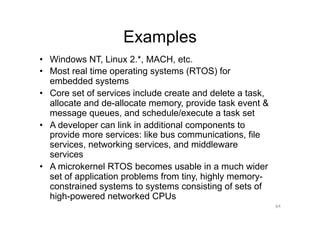 Examples
•  Windows NT, Linux 2.*, MACH, etc.
•  Most real time operating systems (RTOS) for
   embedded systems
•  Core set of services include create and delete a task,
   allocate and de-allocate memory, provide task event &
   message queues, and schedule/execute a task set
•  A developer can link in additional components to
   provide more services: like bus communications, file
   services, networking services, and middleware
   services
•  A microkernel RTOS becomes usable in a much wider
   set of application problems from tiny, highly memory-
   constrained systems to systems consisting of sets of
   high-powered networked CPUs
                                                            64
 