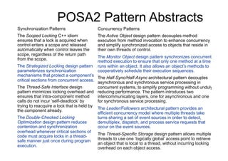 POSA2 Pattern Abstracts
Synchronization Patterns                   Concurrency Patterns
The Scoped Locking C++ idiom               The Active Object design pattern decouples method
ensures that a lock is acquired when       execution from method invocation to enhance concurrency
control enters a scope and released        and simplify synchronized access to objects that reside in
automatically when control leaves the      their own threads of control.
scope, regardless of the return path
                                           The Monitor Object design pattern synchronizes concurrent
from the scope.
                                           method execution to ensure that only one method at a time
The Strategized Locking design pattern     runs within an object. It also allows an object’s methods to
parameterizes synchronization              cooperatively schedule their execution sequences.
mechanisms that protect a component’s
                                           The Half-Sync/Half-Async architectural pattern decouples
critical sections from concurrent access.
                                           asynchronous and synchronous service processing in
The Thread-Safe Interface design           concurrent systems, to simplify programming without unduly
pattern minimizes locking overhead and reducing performance. The pattern introduces two
ensures that intra-component method        intercommunicating layers, one for asynchronous and one
calls do not incur ‘self-deadlock’ by      for synchronous service processing.
trying to reacquire a lock that is held by
                                           The Leader/Followers architectural pattern provides an
the component already.
                                           efficient concurrency model where multiple threads take
The Double-Checked Locking                 turns sharing a set of event sources in order to detect,
Optimization design pattern reduces        demultiplex, dispatch, and process service requests that
contention and synchronization             occur on the event sources.
overhead whenever critical sections of
                                           The Thread-Specific Storage design pattern allows multiple
code must acquire locks in a thread-
safe manner just once during program       threads to use one ‘logically global’ access point to retrieve
                                           an object that is local to a thread, without incurring locking
execution.
                                           overhead on each object access.
 