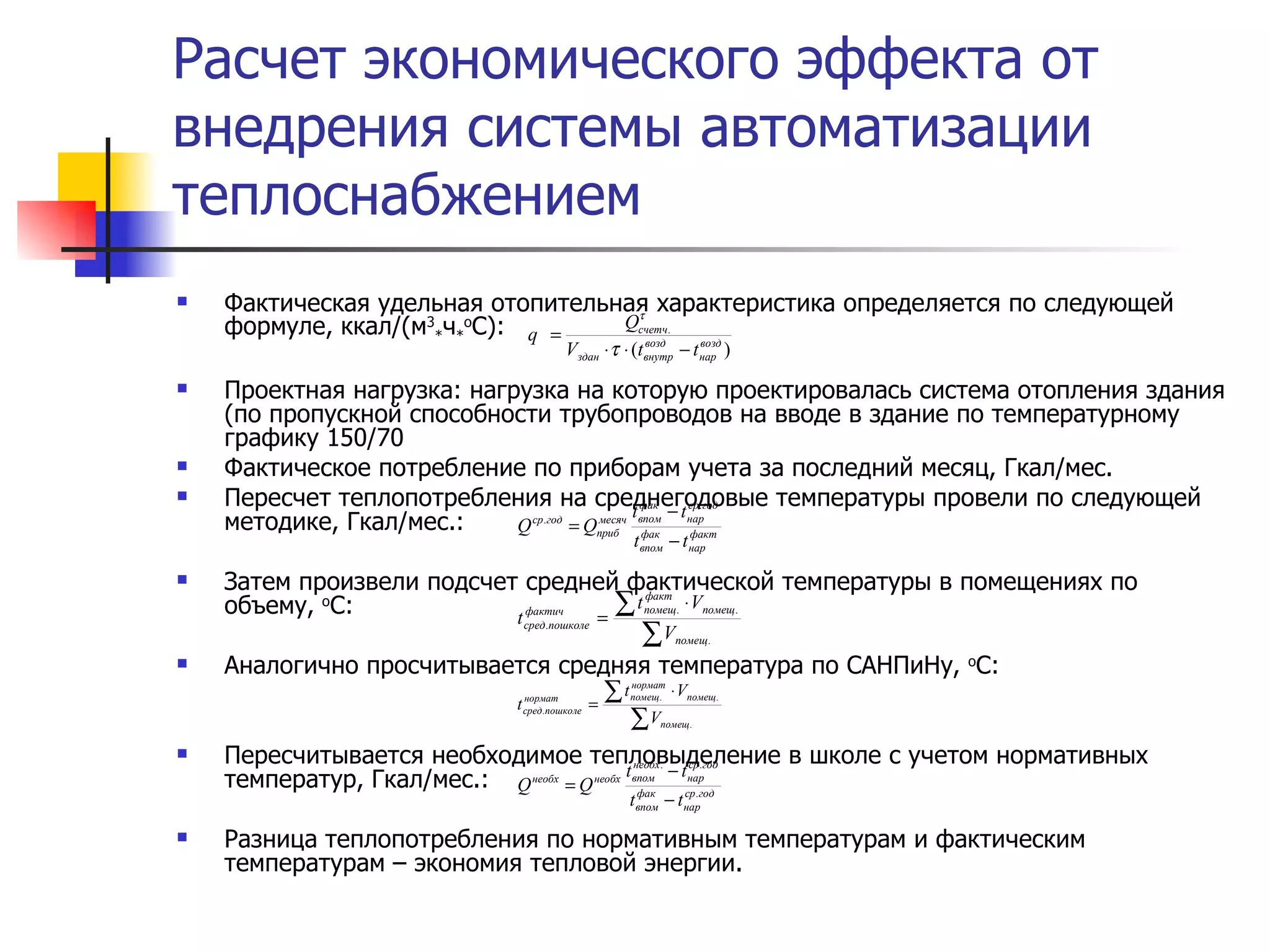 Расчет экономического эффекта от внедрения системы автоматизации теплоснабжением Фактическая удельная отопительная характеристика определяется по следующей формуле, ккал/(м 3 * ч * о С): Проектная нагрузка: нагрузка на которую проектировалась система отопления здания (по пропускной способности трубопроводов на вводе в здание по температурному графику 150/70 Фактическое потребление по приборам учета за последний месяц, Гкал/мес. Пересчет теплопотребления на среднегодовые температуры провели по следующей методике, Гкал/мес.: Затем произвели подсчет средней фактической температуры в помещениях по объему,  о С: Аналогично просчитывается средняя температура по САНПиНу,  о С: Пересчитывается необходимое тепловыделение в школе с учетом нормативных температур, Гкал/мес.: Разница теплопотребления по нормативным температурам и фактическим температурам – экономия тепловой энергии. 