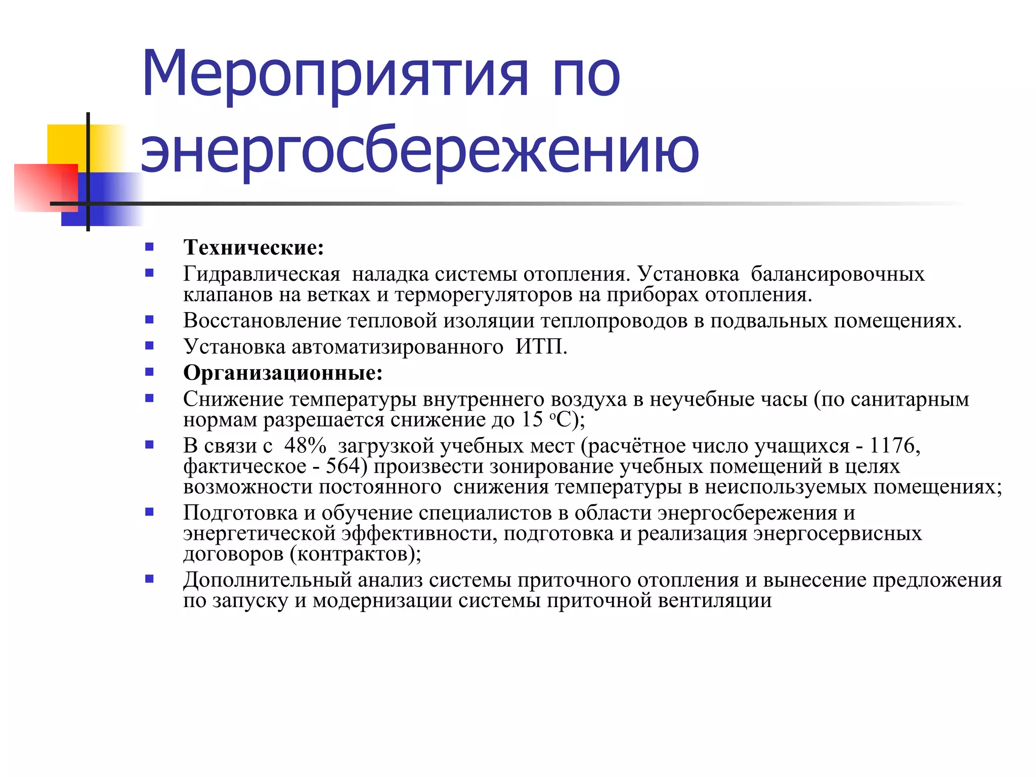 Мероприятия по энергосбережению Технические: Гидравлическая  наладка системы отопления. Установка  балансировочных клапанов на ветках и терморегуляторов на приборах отопления. Восстановление тепловой изоляции теплопроводов в подвальных помещениях. Установка автоматизированного  ИТП. Организационные: Снижение температуры внутреннего воздуха в неучебные часы (по санитарным нормам разрешается снижение до 15  о С); В связи с  48%  загрузкой учебных мест (расчётное число учащихся - 1176, фактическое - 564) произвести зонирование учебных помещений в целях возможности постоянного  снижения температуры в неиспользуемых помещениях; Подготовка и обучение специалистов в области энергосбережения и энергетической эффективности, подготовка и реализация энергосервисных договоров (контрактов); Дополнительный анализ системы приточного отопления и вынесение предложения по запуску и модернизации системы приточной вентиляции 
