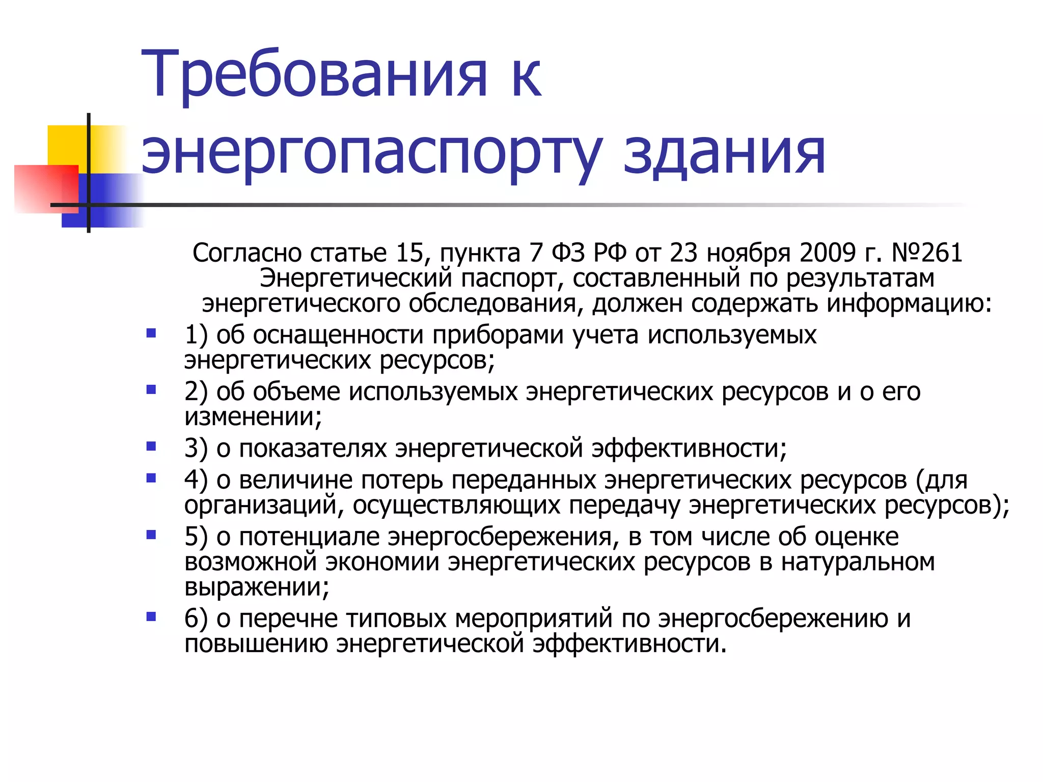 Требования к энергопаспорту здания Согласно статье 15, пункта 7 ФЗ РФ от 23 ноября 2009 г. №261 Энергетический паспорт, составленный по результатам энергетического обследования, должен содержать информацию: 1) об оснащенности приборами учета используемых энергетических ресурсов; 2) об объеме используемых энергетических ресурсов и о его изменении; 3) о показателях энергетической эффективности; 4) о величине потерь переданных энергетических ресурсов (для организаций, осуществляющих передачу энергетических ресурсов); 5) о потенциале энергосбережения, в том числе об оценке возможной экономии энергетических ресурсов в натуральном выражении; 6) о перечне типовых мероприятий по энергосбережению и повышению энергетической эффективности. 