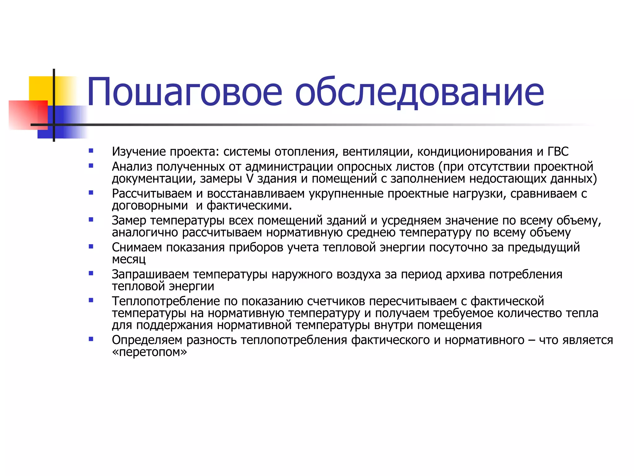 Изучение проекта: системы отопления, вентиляции, кондиционирования и ГВС Анализ полученных от администрации опросных листов (при отсутствии проектной документации, замеры  V  здания и помещений с заполнением недостающих данных) Рассчитываем и восстанавливаем укрупненные проектные нагрузки, сравниваем с договорными  и фактическими. Замер температуры всех помещений зданий и усредняем значение по всему объему, аналогично рассчитываем нормативную среднею температуру по всему объему Снимаем показания приборов учета тепловой энергии посуточно за предыдущий месяц Запрашиваем температуры наружного воздуха за период архива потребления тепловой энергии Теплопотребление по показанию счетчиков пересчитываем с фактической температуры на нормативную температуру и получаем требуемое количество тепла для поддержания нормативной температуры внутри помещения Определяем разность теплопотребления фактического и нормативного – что является «перетопом»  Пошаговое обследование 