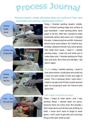 Sanding middle of dowels~Sanding dowel’s middle & Sanding edge and surface of Pig’s face and back & start painting~ Wednesday 04/05/11<br />Paint Pig’s face and backSanding surface of Pig’s faceSanding edge of Pig’s back-4572005842000-4572003937000-4572002032000-457200127000 Today I finished sanding dowel’s middle. Also I finished sanding edge and surface of pig’s face/back. I used sanding block, sand paper to do this. After this I wanted to make handmade sphere with wood, but I changed this plan. It takes long time and Mr. Anderson doesn’t have wood sphere. So I need to buy, or today I asked to friends if you have sphere that made from wood, I need it. I started painting today. I used red and white pot to make baby pink. I finished painting for Pig’s face and back. But if they are still light, I will paint it again. <br />Emotion-today I started painting. I need to care about where I could paint and could not. I must not paint inside of hole and edge of dowel. This is because when I stick them I need to use glue and if there is paint and put glue. It’s not going to work. So I have to care about that. <br />AOI- Health and Social education<br />Today I forgot to wear apron, and I was sanding dowel. I wanted clean my apron, because there are many dust. But actually I didn’t wear apron and all dust was sticking my cloth. I never don’t want to forget to wear apron. I don’t want to get dirty and most bad thing is that cloth smell so bad. <br />GOOD IDEA<br /> Today I got nice idea by Diane. She said if I am painting pig’s nose, I don’t have to paint. I loved needlework. So I can use a felt and design pig’s nose. Maybe pig’s tail also. <br />Next<br /> I will keep paint. If Pig’s surfaces and edges are still light, I will paint it again. But if the color is good, I will paint dowel. I need to remember that I am not going to paint edge of dowel.<br />