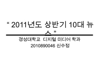 “ 2011년도 상반기 10대 뉴스 ” 경성대학교디지털 미디어 학과 2010890046 신수정 