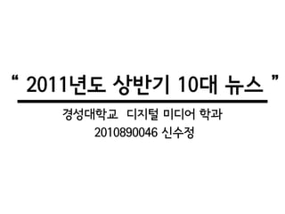 “ 2011년도 상반기 10대 뉴스 ”
    경성대학교 디지털 미디어 학과
       2010890046 신수정
 