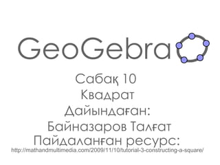 GeoGebra Сабақ   10   Квадрат Дайындаған : Байназаров Талғат Пайдаланған ресурс:   http://mathandmultimedia.com/2009/11/10/tutorial-3-constructing-a-square/ 