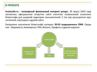 О ПРОЕКТЕ

Investcafe.ru - популярный финансовый интернет ресурс. 30 марта 2010 года
состоялось официальное открытие сайта агентства независимой аналитики
Инвесткафе для широкой аудитории пользователей. С тех пор расширяется круг
читателей, партнеров и друзей сайта.
Ежедневно аналитиков Инвесткафе цитирует 30-50 традиционных СМИ. Среди
них – Ведомости, Коммерсант, РБК, Финанс, Профиль и другие издания.



                                 Инвесткафе




                Социальная                          Независимое
                 площадка                          аналитическое
                                    Сайт             агентство
 