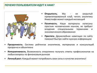 ПОЧЕМУ ПОЛЬЗОВАТЕЛИ ИДУТ К НАМ?

                                • Открытость.   Мы     -   не    закрытый
                                  привилегированный клуб, читать аналитику
                                  Инвесткафе может каждый желающий
                                • Понятность. Наши материалы написаны
                                  простым человеческим языком, не требуют
                                  владения специальными терминами и
                                  экономического образования
                                • Простота. Дружелюбная навигация по сайту
                                  поможет быстро найти нужную информацию

• Прозрачность. Система рейтингов аналитиков, материалов и консультаций
  прозрачна и объективна
• Интерактивность. Возможность оперативно получать ответы профессионалов на
  любые вопросы по финансовым рынкам
• Личный рост. Каждый может попробовать свои силы в качестве аналитика!
 