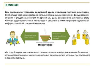 IR МИССИЯ

Мы предлагаем управлять репутацией среди аудитории частных инвесторов.
Все больше частных инвесторов использует социальные связи при формировании
мнения и следят за мнением их друзей Мы даем возможность эмитентам стать
ближе к аудитории частных инвесторов и общаться с ними напрямую в дружеской
неформальной обстановке Инвесткафе.




Мы содействуем эмитентам качественно управлять информационным балансом с
использованием новых коммуникационных возможностей, которые предоставляет
интернет и WEB 2.0.
 
