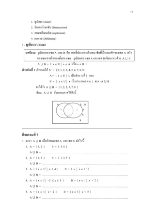 16

         1.   ยูเนียน (Union)
         2.   อินเตอร์เซกชัน (Intersection)
         3.   คอมพลีเมนต์(Complement)
         4.   ผลต่าง (Difference)
1. ยูเนียน (Union)
   บทนิยาม ยูเนียนของเซต A และ B คือ เซตที่ประกอบด้วยสมาชิกที่เป็ นสมาชิกของเซต A หรื อ
               ของเซต B หรื อของทั้งสองเซต ยูเนียนของเซต A และเซต B เขียนแทนด้วย A  B
                A  B = { x  U x  A หรื อ x  B }
ตัวอย่างที่ 1 กาหนดให้ U = { 0, 1, 2, 3, 4, 5, 6, 7, 8, 9 }
                        A = { x  U x เป็ นจานวนคี่ } และ
                        B = { x  U x เป็ นจานวนเฉพาะ } จงหา A  B
                    ่
              จะได้วา A  B = { 1, 2, 3, 5, 7, 9 }
              เขียน A  B ด้วยแผนภาพได้ดงนี้  ั

                                      A                     B U
                                          9      7         2 4
                                           1    3,5          6
                                                              8
------------------------------------------------------------------------------------------------------------------------
กิจกรรมที่ 7
1. จงหา A  B เมื่อกาหนดเซต A และเซต B ต่อไปนี้
   1. A = { 1, 2 }    B = { 3, 4 }
      A  B = ………………………………………………………………………………….
   2. A = { 1, 3 }    B = { 1, 3, 5 }
      A  B = ………………………………………………………………………………….
   3. A = { x  I  x  4 }     B = { x x  I }
      A  B = ………………………………………………………………………………….
   4. A = { x  I –5  x  5 }        B = {x I x > 2 }
      A  B = ………………………………………………………………………………….
   5. A = { x  I x > 2 }      B = {x I x < 5 }
      A  B = ………………………………………………………………………………….
 