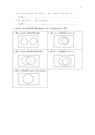 17

   6. A = { x  I 15 x 2 – 2x – 1 = 0 }       B = { x  I x 2 – 9x + 14 = 0 }
      A  B = ………………………………………………………………………………….
   7. A = { 0, 1, 3, 5 }   B = { 1, 3, 4, 6 }
      A  B = ………………………………………………………………………………….
2. จงแรเงา แผนภาพต่อไปนี้ เพื่อแสดงเซต A และ B ในรู ปแบบต่าง ๆ ดังนี้
1. เมื่อ A และ B ไม่มีสมาชิกร่ วมกัน              2. เมื่อ A  B ก็ต่อเมื่อ A  B = B




3. เมื่อ A และ B มีสมาชิกบางตัวร่ วมกัน           4. เมื่อ B  A ก็ต่อเมื่อ A  B = A




5. เมื่อ A = B ก็ต่อเมื่อ A  B = A และ A  B=B
 